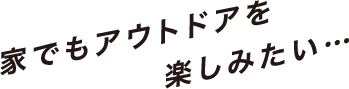 家でもアウトドアを楽しみたい…