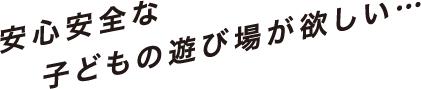 安心安全な子どもの遊び場が欲しい…